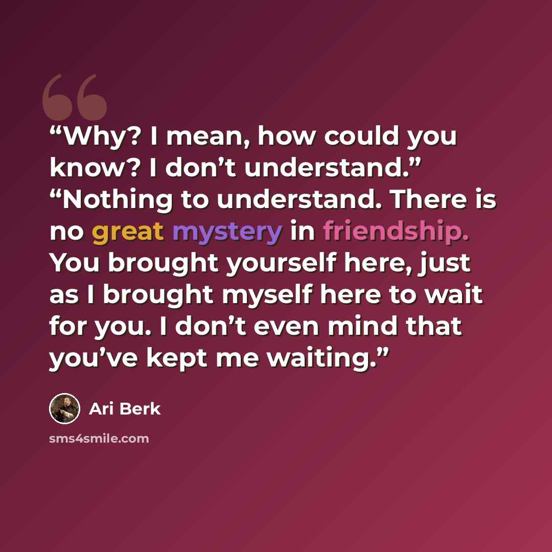 “Why? I mean, how could you know? I don’t understand.” “Nothing to understand. There is no great mystery in friendship. You brought yourself here, just as I brought myself here to wait for you. I don’t even mind that you’ve kept me waiting.” quote by Ari Berk