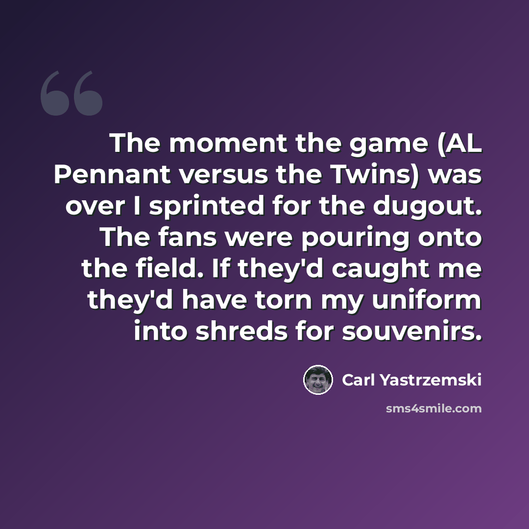 “The moment the game (AL Pennant versus the Twins) was over I sprinted for the dugout. The fans were pouring onto the field. If they'd caught me they'd have torn my uniform into shreds for souvenirs.” quote by Carl Yastrzemski