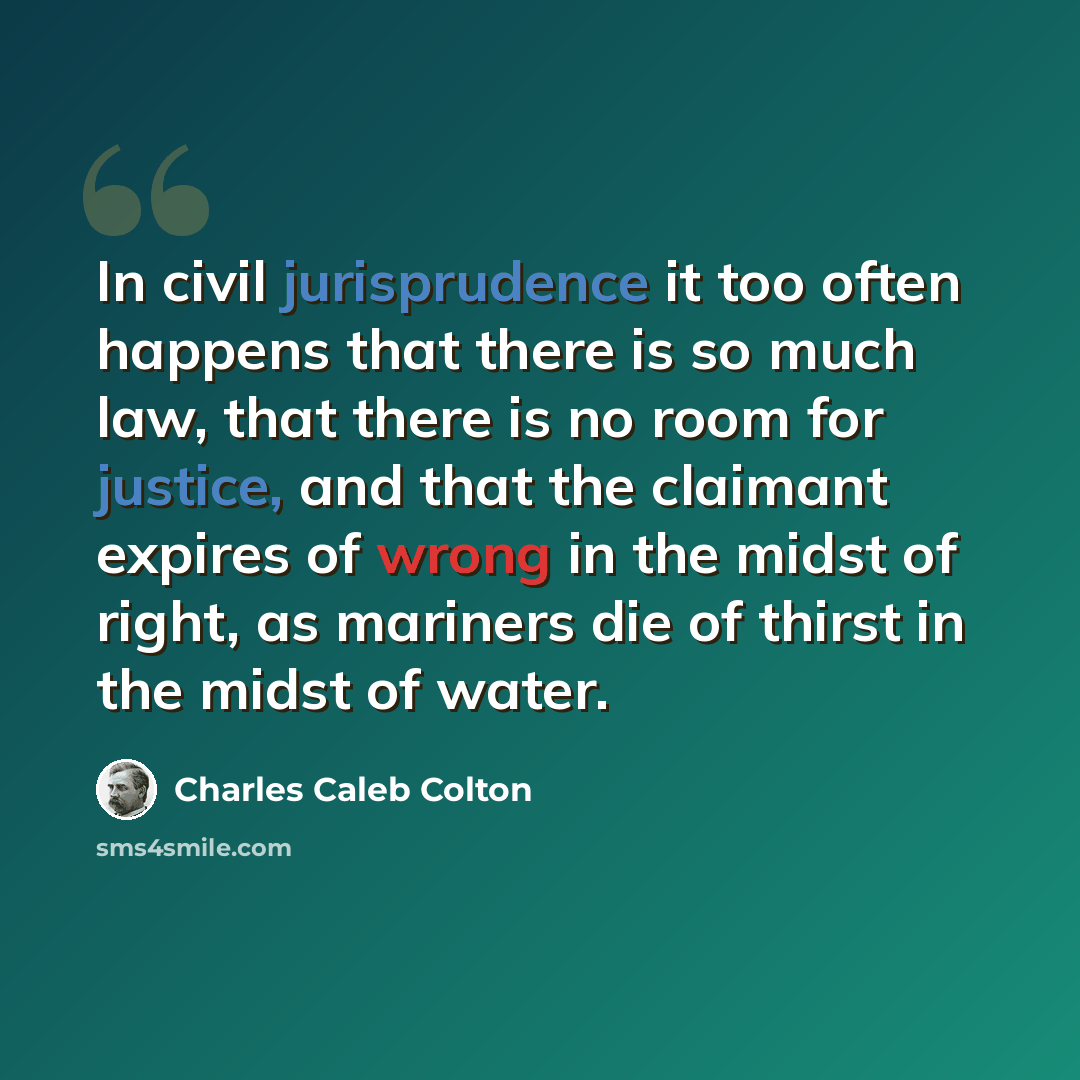 “In civil jurisprudence it too often happens that there is so much law, that there is no room for justice, and that the claimant expires of wrong in the midst of right, as mariners die of thirst in the midst of water.” quote by Charles Caleb Colton