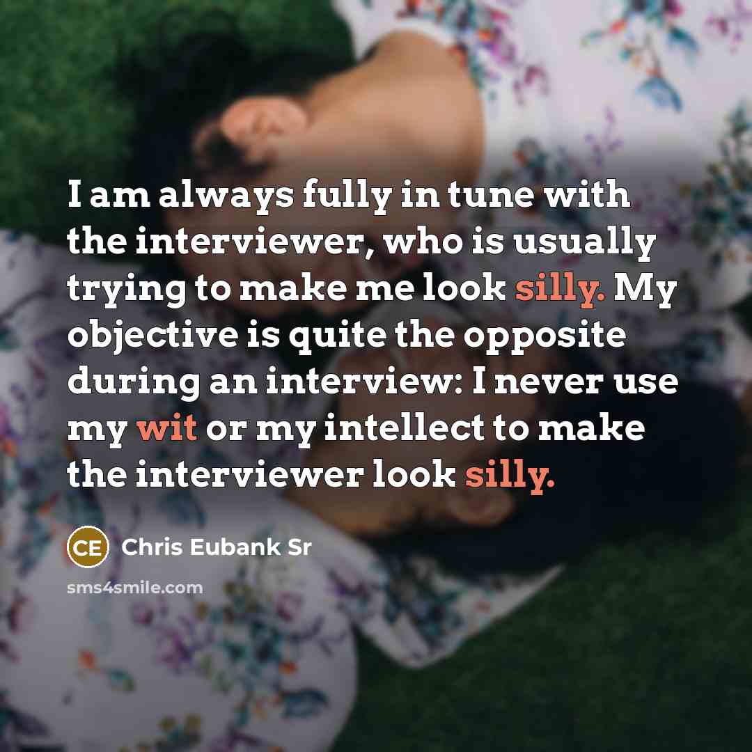 “I am always fully in tune with the interviewer, who is usually trying to make me look silly. My objective is quite the opposite during an interview: I never use my wit or my intellect to make the interviewer look silly.” quote by Chris Eubank Sr