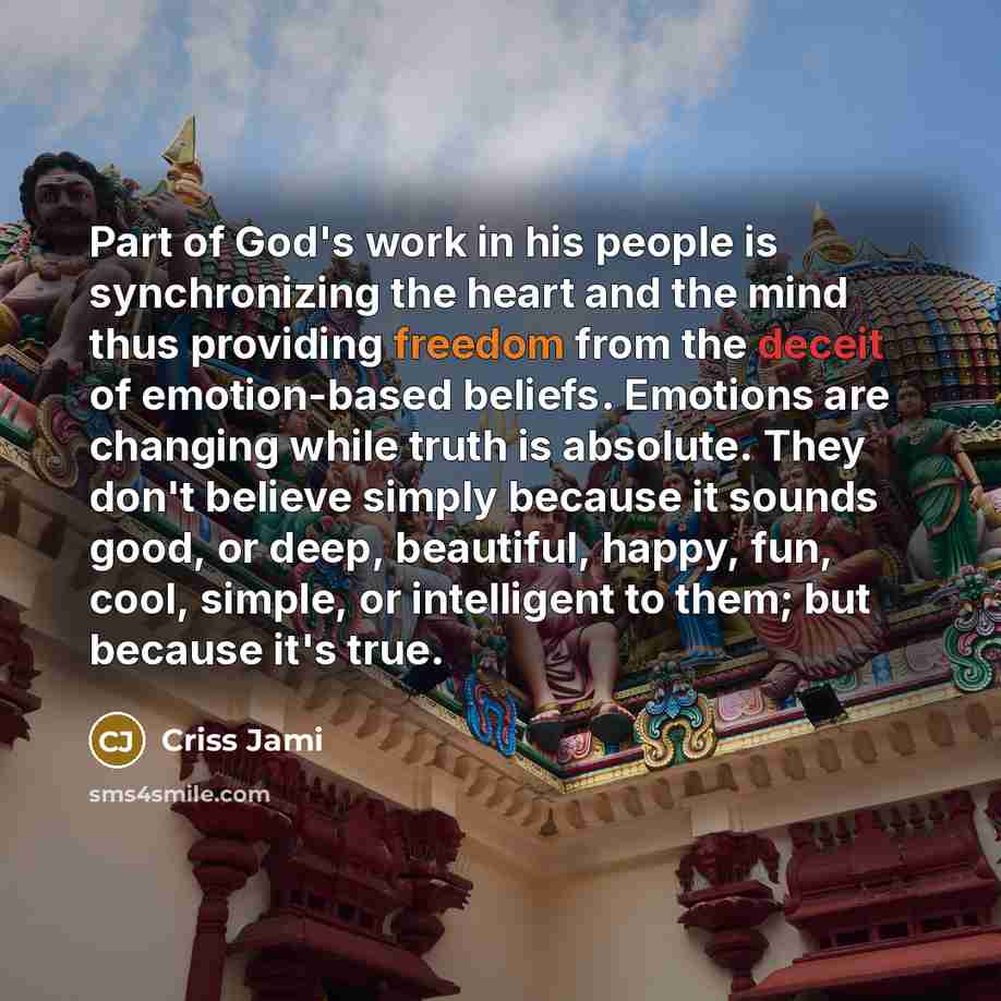 “Part of God's work in his people is synchronizing the heart and the mind thus providing freedom from the deceit of emotion-based beliefs. Emotions are changing while truth is absolute. They don't believe simply because it sounds good, or deep, beautiful, happy, fun, cool, simple, or intelligent to…” quote by Criss Jami