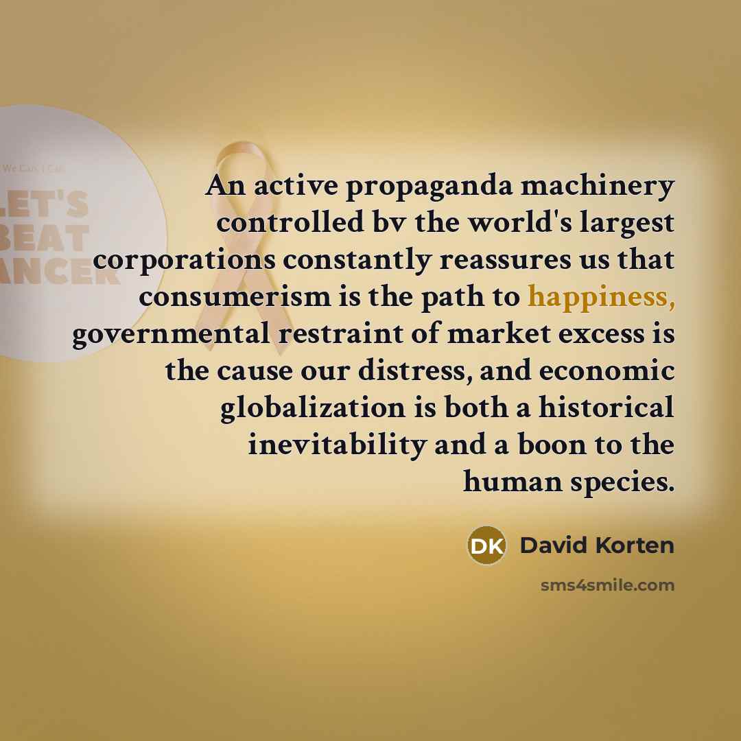 “An active propaganda machinery controlled bv the world's largest corporations constantly reassures us that consumerism is the path to happiness, governmental restraint of market excess is the cause our distress, and economic globalization is both a historical inevitability and a boon to the human…” quote by David Korten