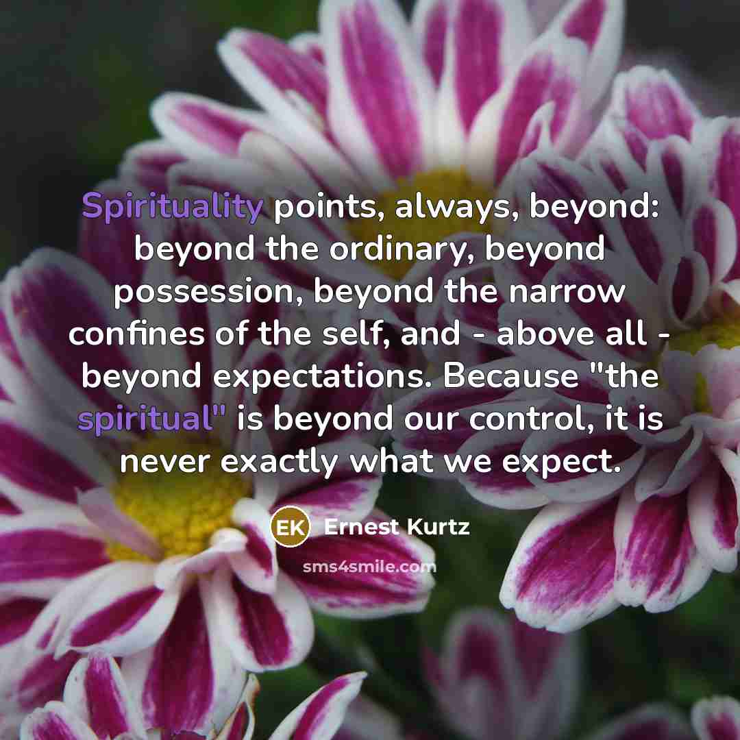 “Spirituality points, always, beyond: beyond the ordinary, beyond possession, beyond the narrow confines of the self, and - above all - beyond expectations. Because "the spiritual" is beyond our control, it is never exactly what we expect.” quote by Ernest Kurtz