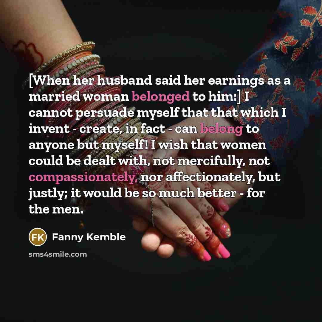 “[When her husband said her earnings as a married woman belonged to him:] I cannot persuade myself that that which I invent - create, in fact - can belong to anyone but myself! I wish that women could be dealt with, not mercifully, not compassionately, nor affectionately, but justly; it would be so…” quote by Fanny Kemble