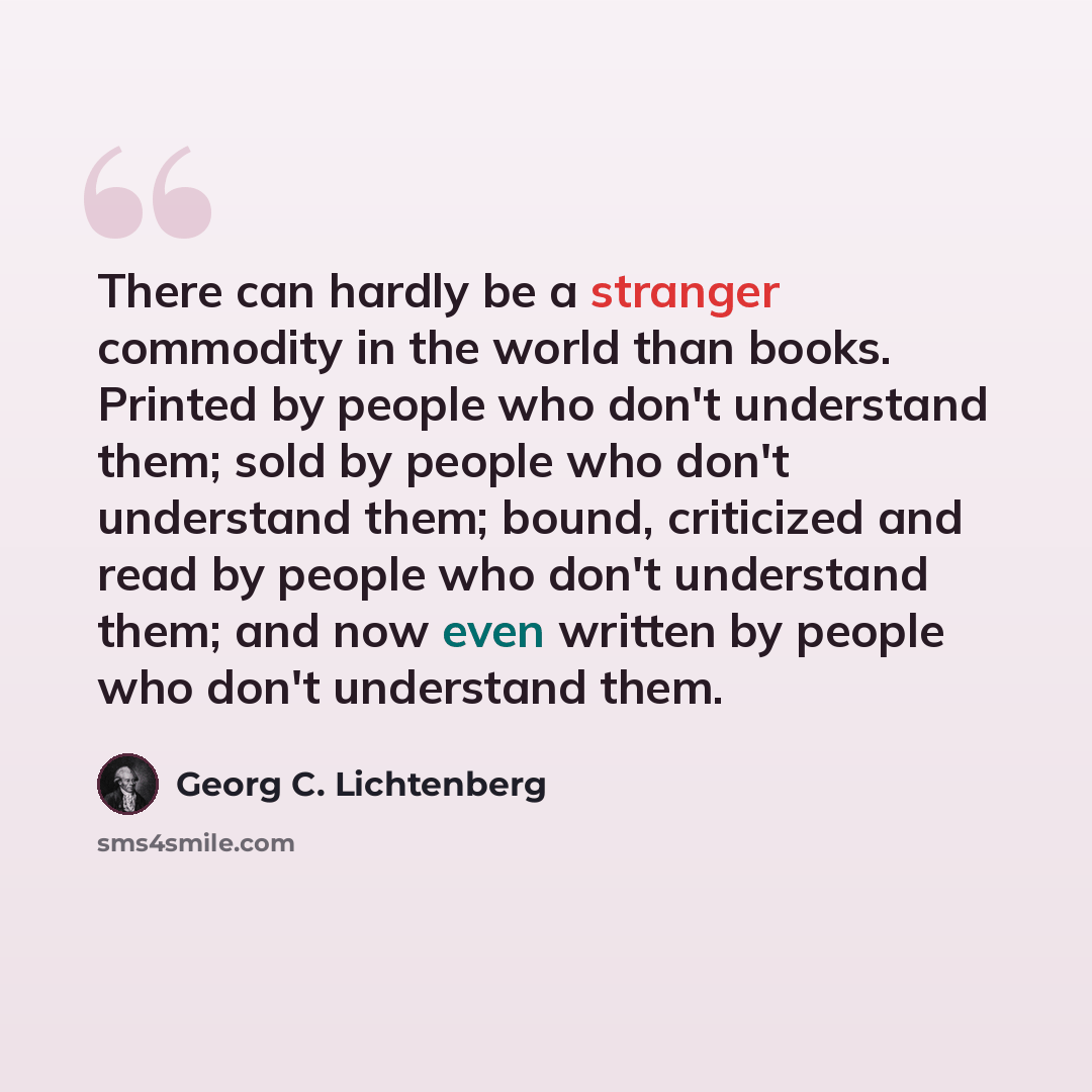 “There can hardly be a stranger commodity in the world than books. Printed by people who don't understand them; sold by people who don't understand them; bound, criticized and read by people who don't understand them; and now even written by people who don't understand them.” quote by Georg C. Lichtenberg