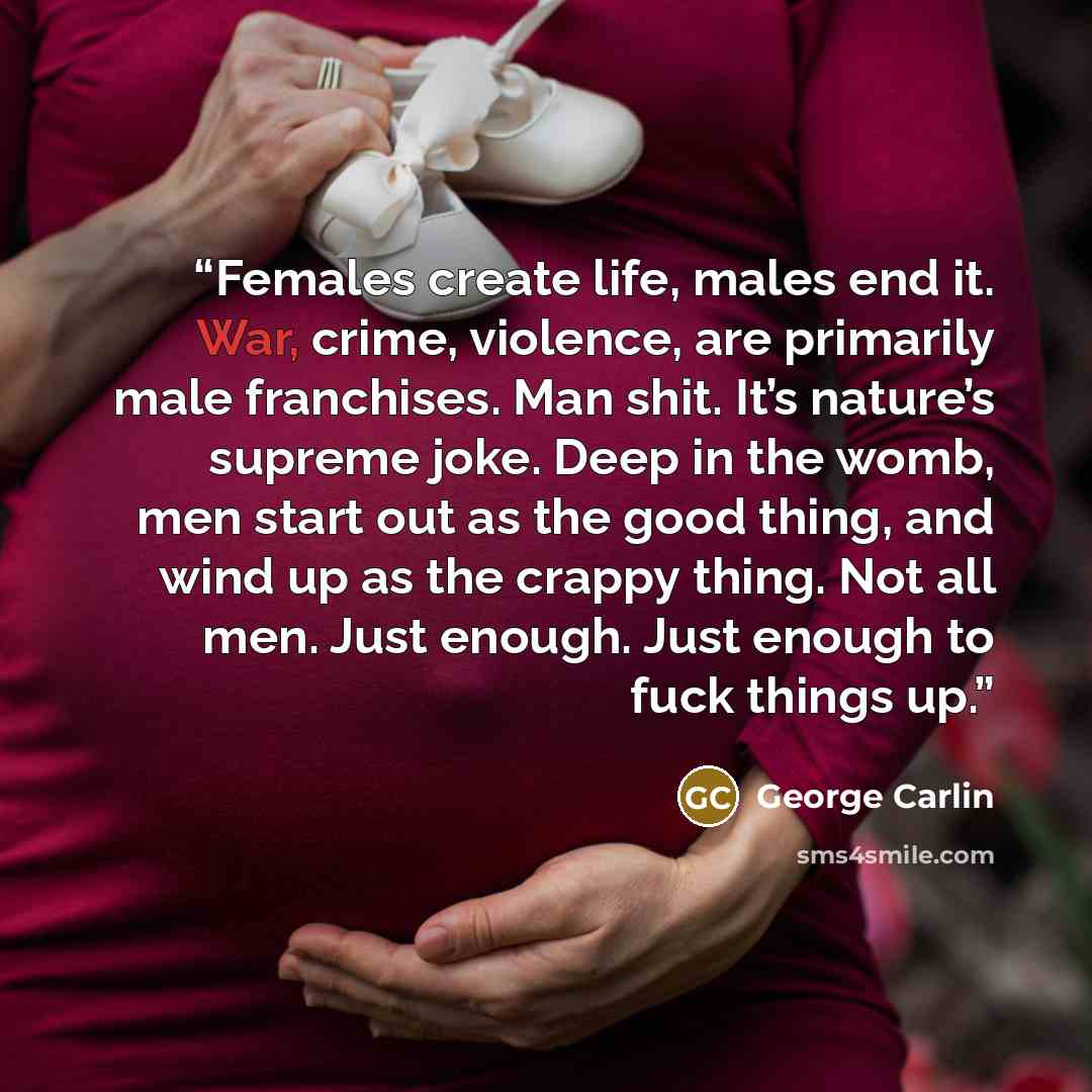 “Females create life, males end it. War, crime, violence, are primarily male franchises. Man shit. It’s nature’s supreme joke. Deep in the womb, men start out as the good thing, and wind up as the crappy thing. Not all men. Just enough. Just enough to fuck things up.” quote by George Carlin