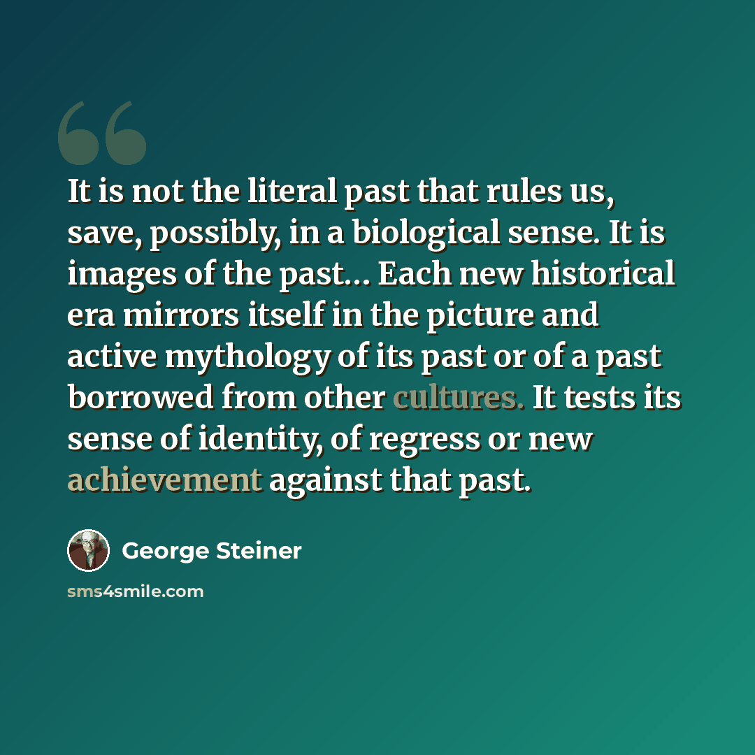 “It is not the literal past that rules us, save, possibly, in a biological sense. It is images of the past… Each new historical era mirrors itself in the picture and active mythology of its past or of a past borrowed from other cultures. It tests its sense of identity, of regress or new achievement…” quote by George Steiner