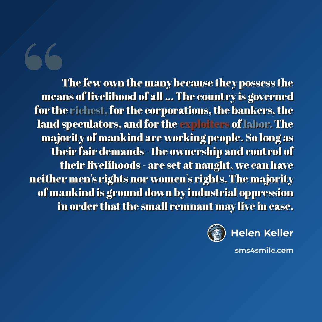 “The few own the many because they possess the means of livelihood of all ... The country is governed for the richest, for the corporations, the bankers, the land speculators, and for the exploiters of labor. The majority of mankind are working people. So long as their fair demands - the ownership…” quote by Helen Keller
