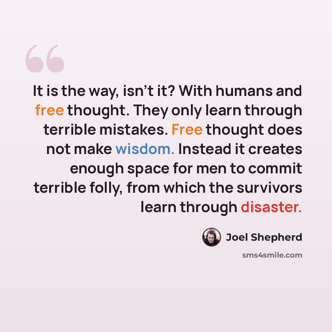“It is the way, isn't it? With humans and free thought. They only learn through terrible mistakes. Free thought does not make wisdom. Instead it creates enough space for men to commit terrible folly, from which the survivors learn through disaster.” quote by Joel Shepherd