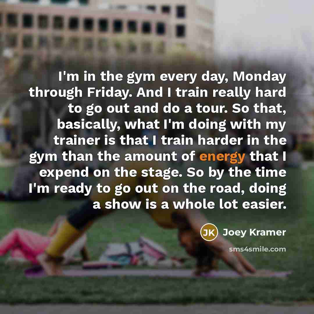 “I'm in the gym every day, Monday through Friday. And I train really hard to go out and do a tour. So that, basically, what I'm doing with my trainer is that I train harder in the gym than the amount of energy that I expend on the stage. So by the time I'm ready to go out on the road, doing a show…” quote by Joey Kramer