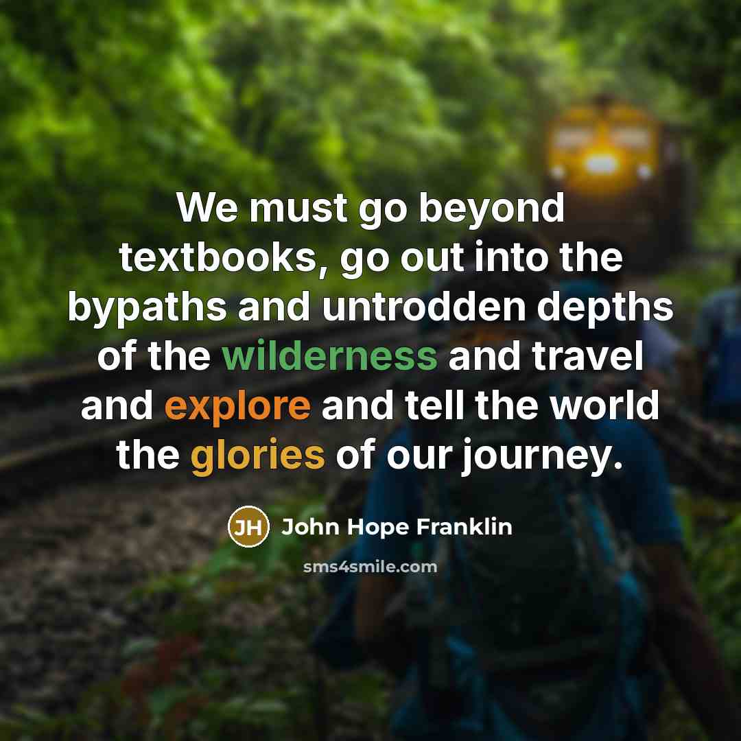 “We must go beyond textbooks, go out into the bypaths and untrodden depths of the wilderness and travel and explore and tell the world the glories of our journey.” quote by John Hope Franklin