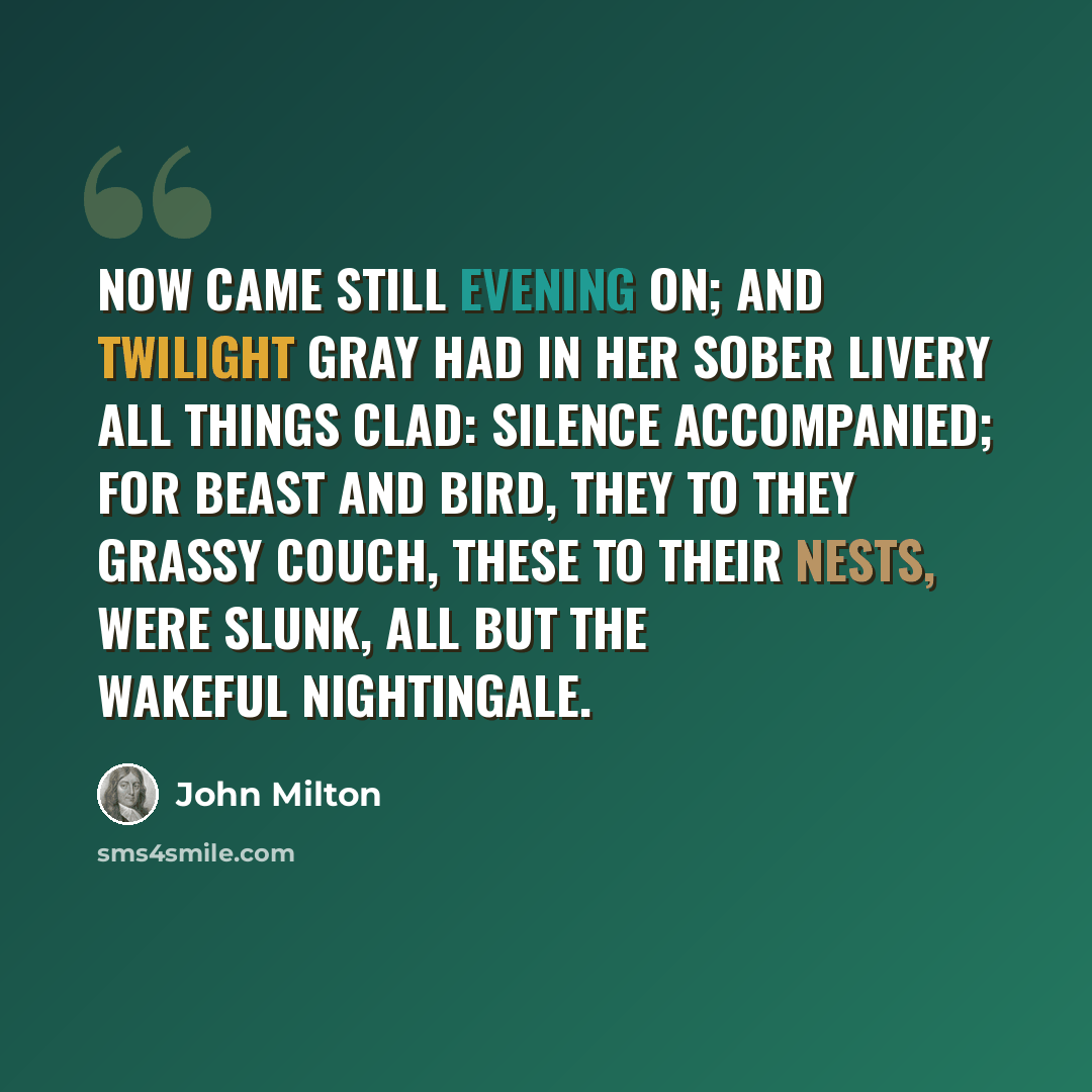 “Now came still evening on; and twilight gray Had in her sober livery all things clad: Silence accompanied; for beast and bird, They to they grassy couch, these to their nests, Were slunk, all but the wakeful nightingale.” quote by John Milton