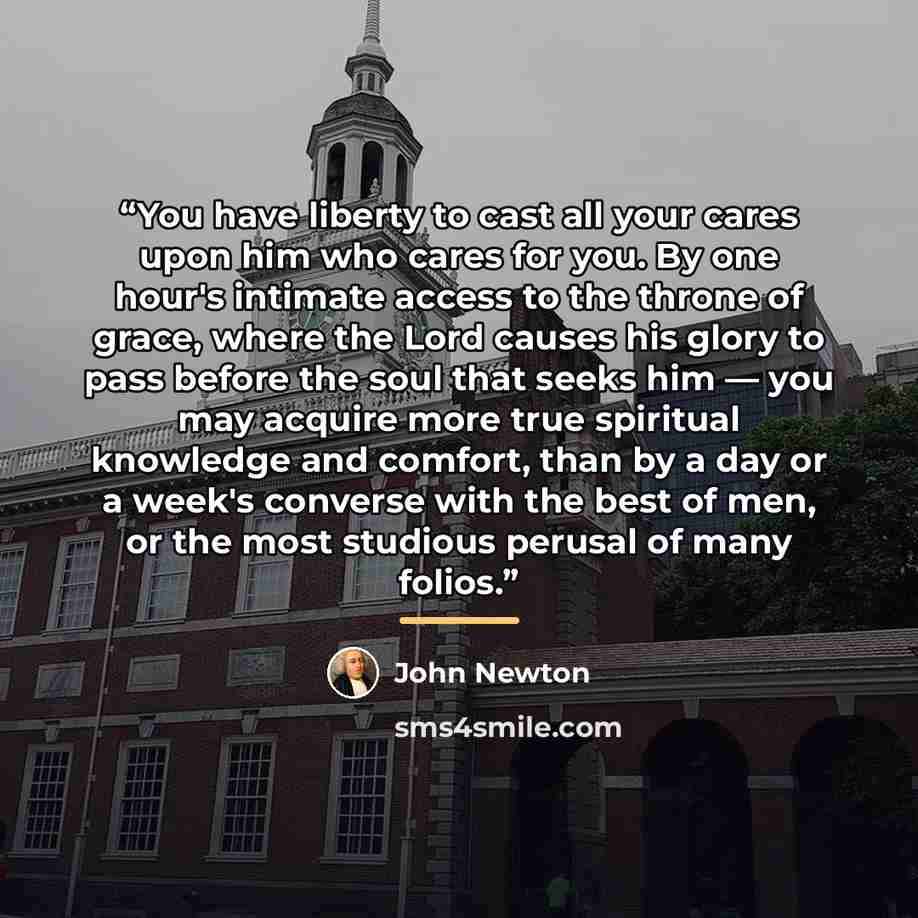 “You have liberty to cast all your cares upon him who cares for you. By one hour's intimate access to the throne of grace, where the Lord causes his glory to pass before the soul that seeks him — you may acquire more true spiritual knowledge and comfort, than by a day or a week's converse with the…” quote by John Newton