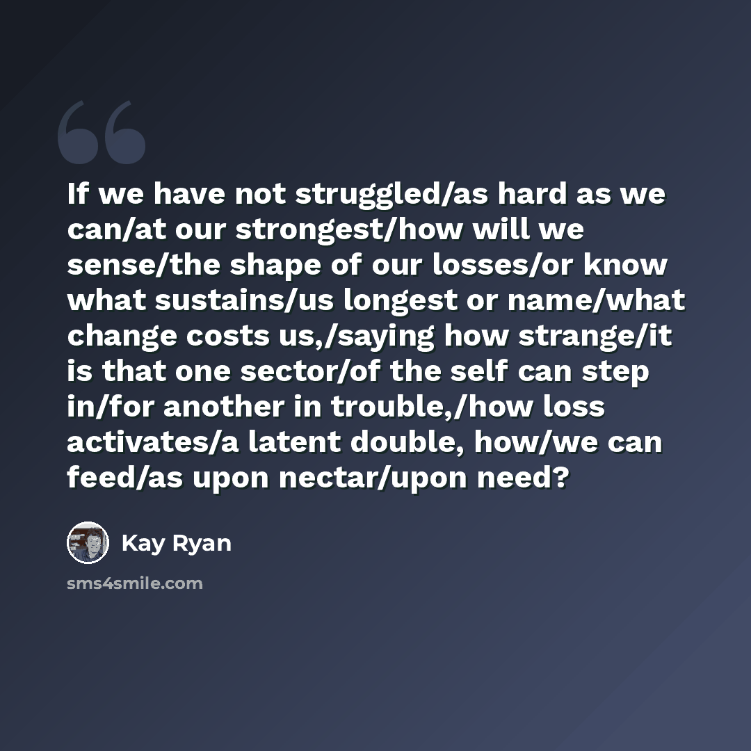 “If we have not struggled/as hard as we can/at our strongest/how will we sense/the shape of our losses/or know what sustains/us longest or name/what change costs us,/saying how strange/it is that one sector/of the self can step in/for another in trouble,/how loss activates/a latent double, how/we…” quote by Kay Ryan