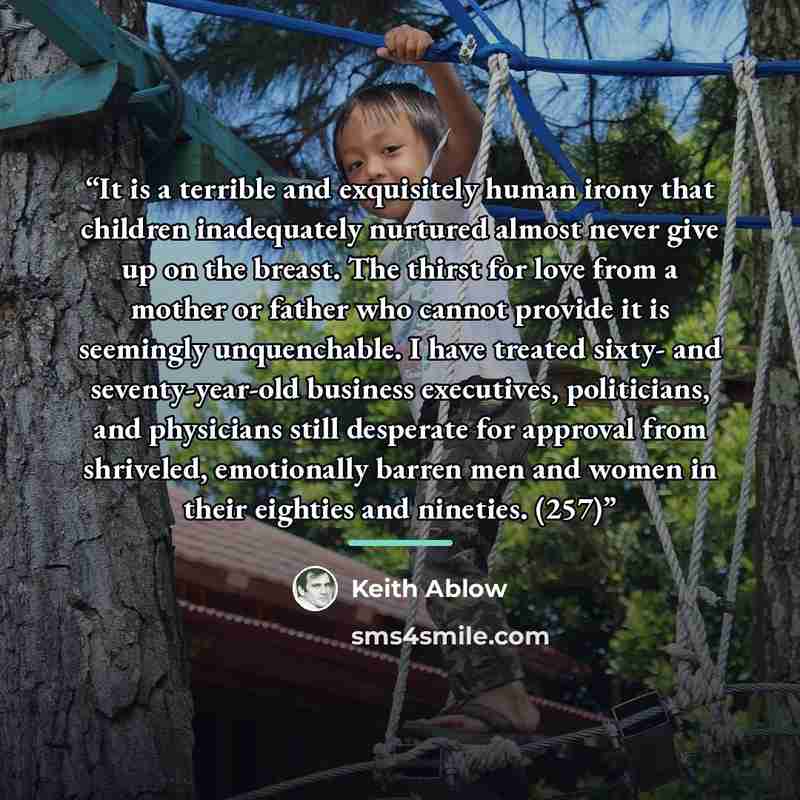 “It is a terrible and exquisitely human irony that children inadequately nurtured almost never give up on the breast. The thirst for love from a mother or father who cannot provide it is seemingly unquenchable. I have treated sixty- and seventy-year-old business executives, politicians, and…” quote by Keith Ablow