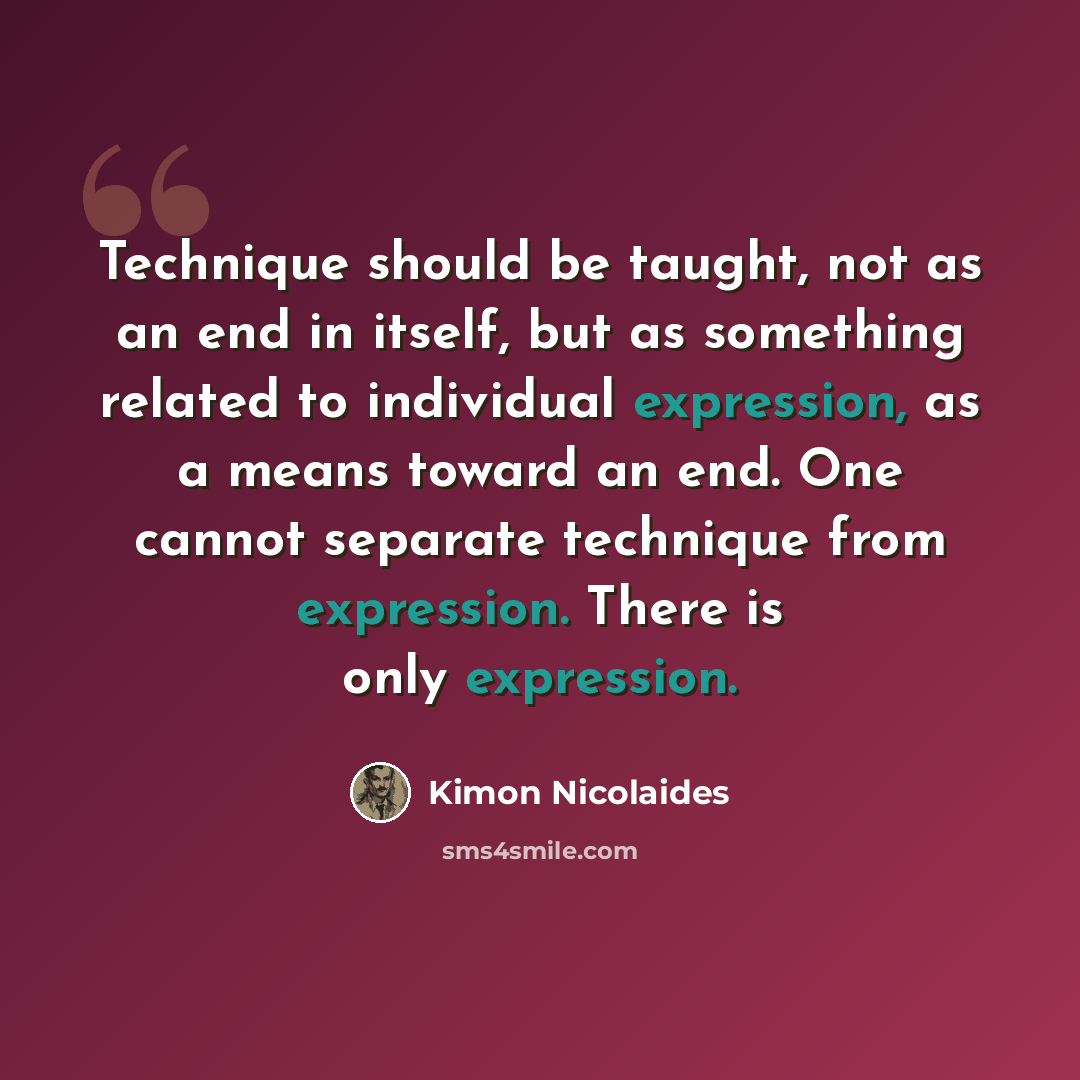 “Technique should be taught, not as an end in itself, but as something related to individual expression, as a means toward an end. One cannot separate technique from expression. There is only expression.” quote by Kimon Nicolaides