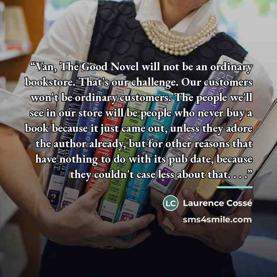 “Van, The Good Novel will not be an ordinary bookstore. That's our challenge. Our customers won't be ordinary customers. The people we'll see in our store will be people who never buy a book because it just came out, unless they adore the author already, but for other reasons that have nothing to…” quote by Laurence Cossé