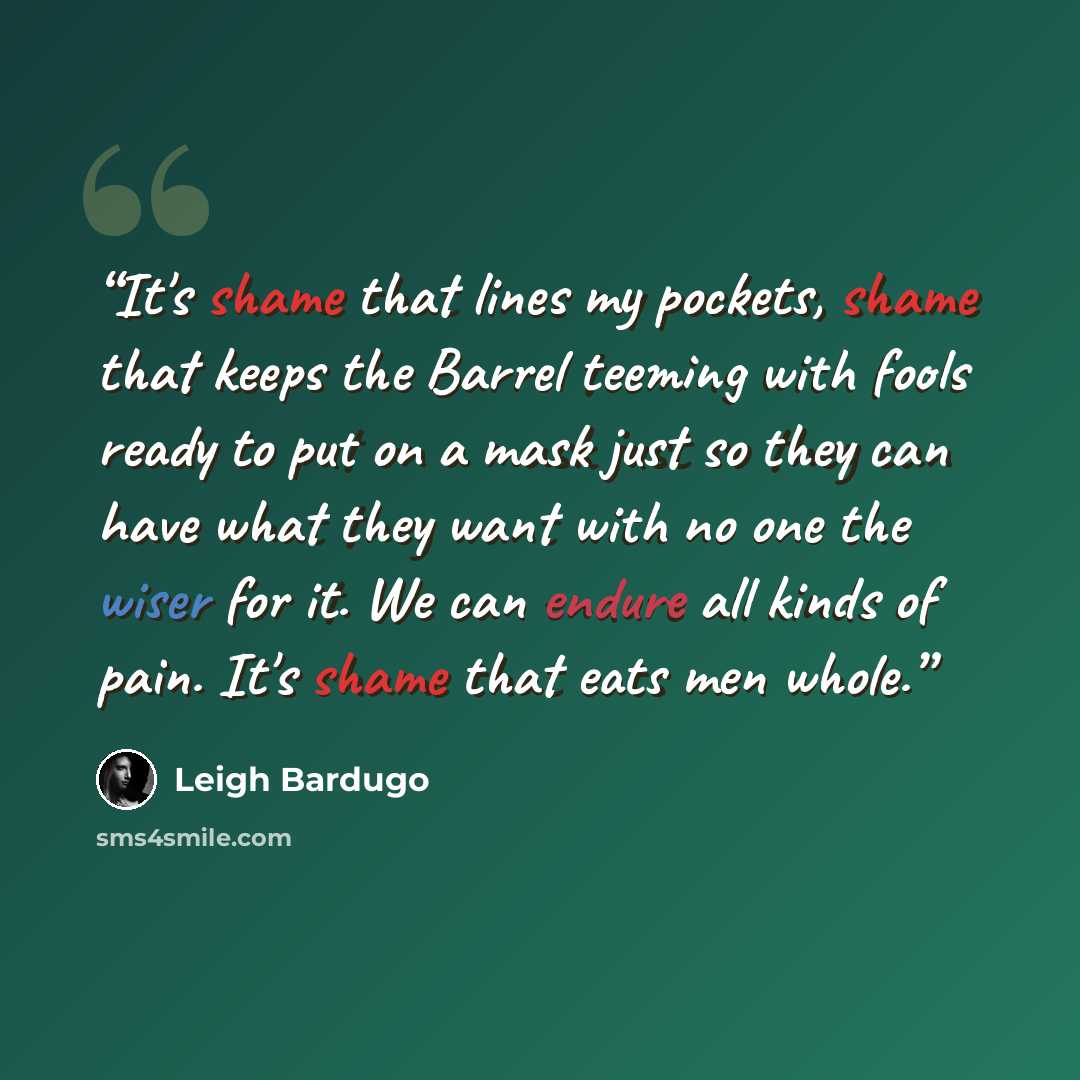 “It's shame that lines my pockets, shame that keeps the Barrel teeming with fools ready to put on a mask just so they can have what they want with no one the wiser for it. We can endure all kinds of pain. It's shame that eats men whole.” quote by Leigh Bardugo