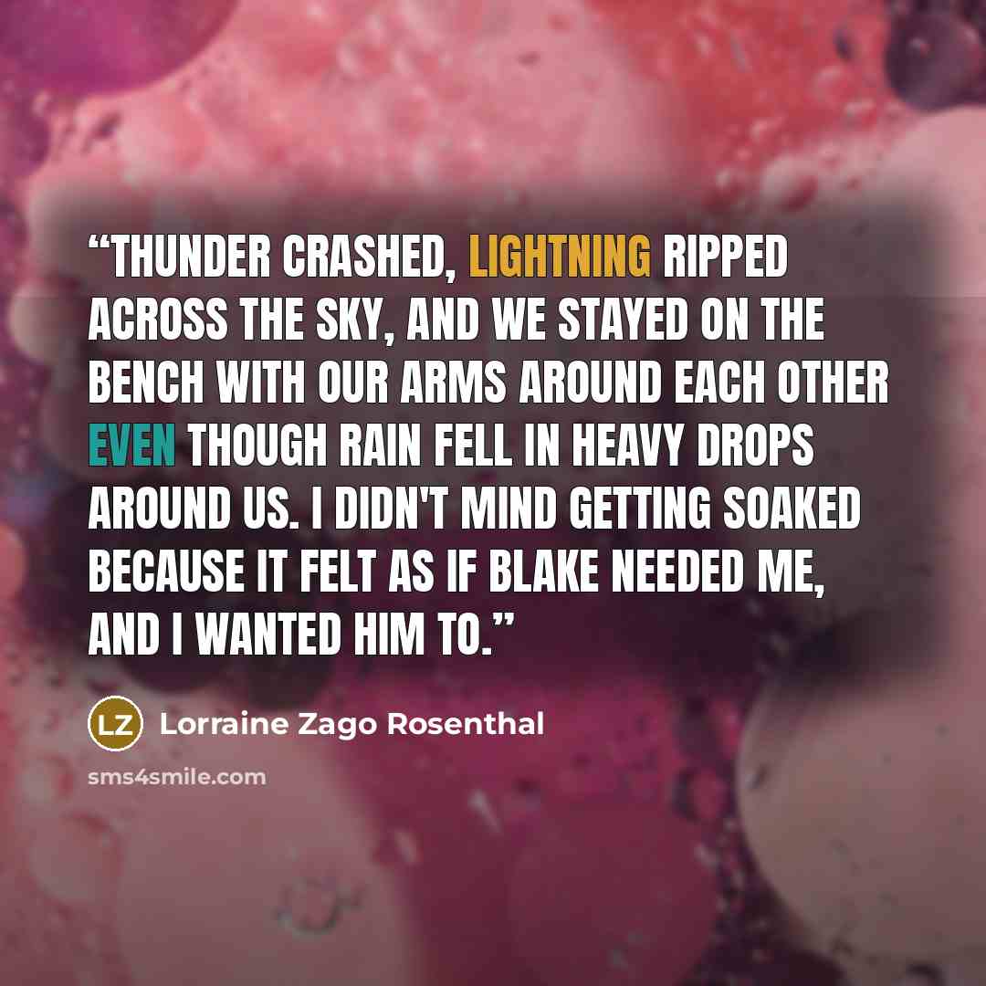 “Thunder crashed, lightning ripped across the sky, and we stayed on the bench with our arms around each other even though rain fell in heavy drops around us. I didn't mind getting soaked because it felt as if Blake needed me, and I wanted him to.” quote by Lorraine Zago Rosenthal