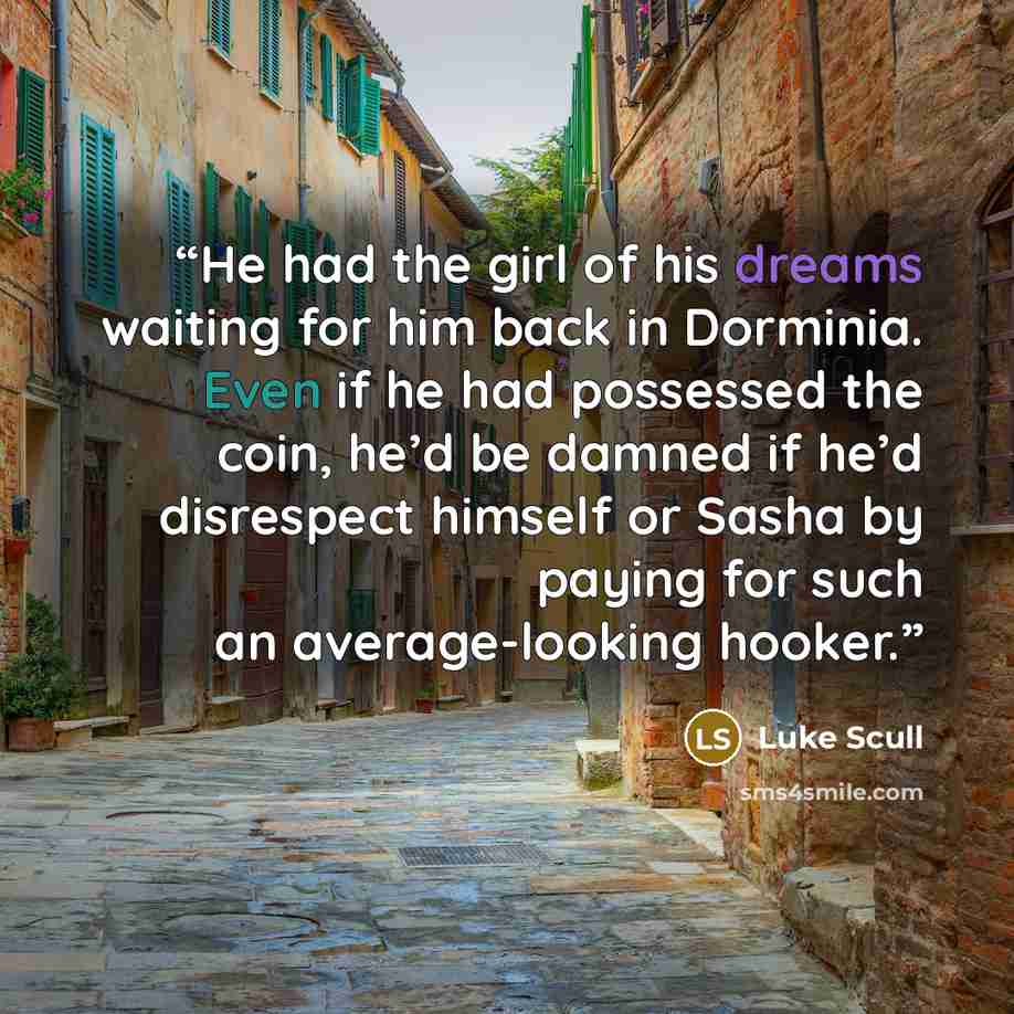 “He had the girl of his dreams waiting for him back in Dorminia. Even if he had possessed the coin, he’d be damned if he’d disrespect himself or Sasha by paying for such an average-looking hooker.” quote by Luke Scull