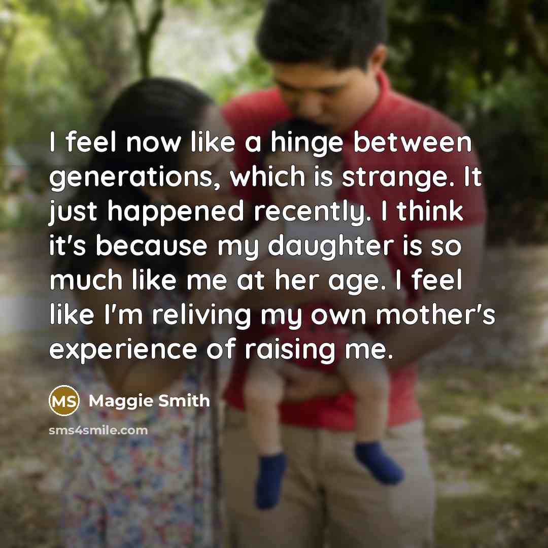 “I feel now like a hinge between generations, which is strange. It just happened recently. I think it's because my daughter is so much like me at her age. I feel like I'm reliving my own mother's experience of raising me.” quote by Maggie Smith