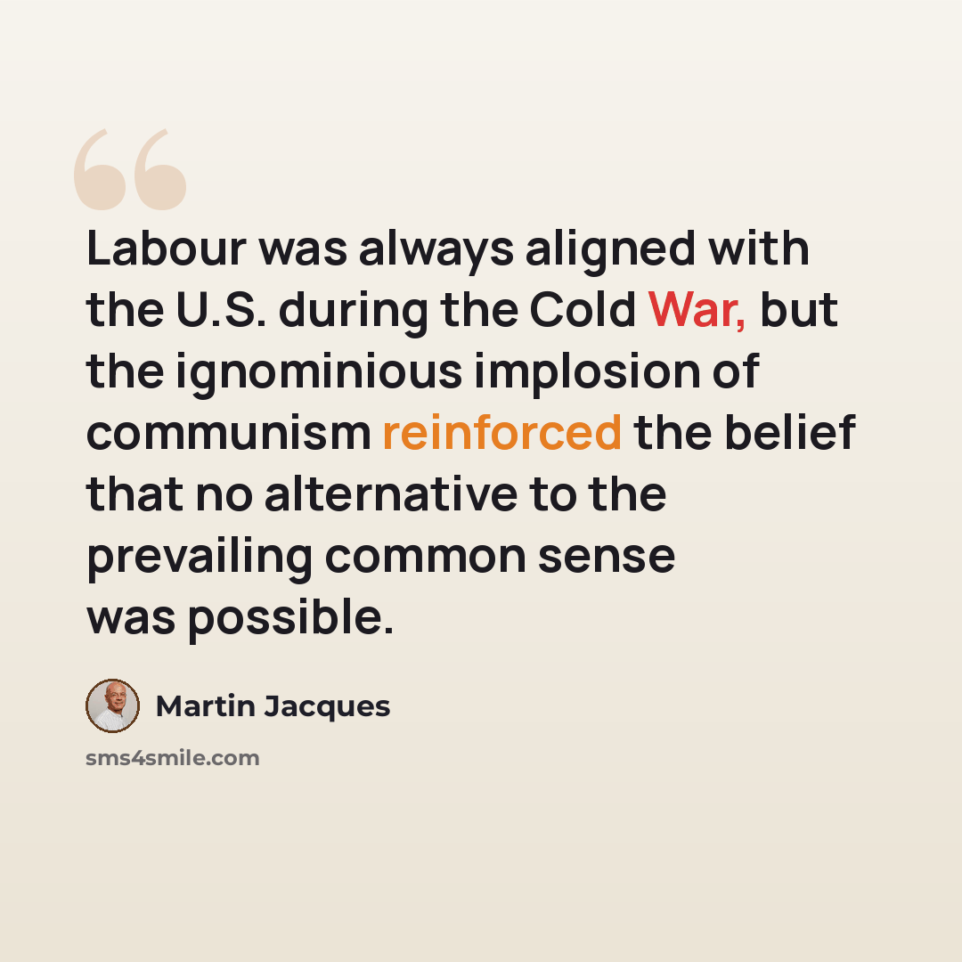 “Labour was always aligned with the U.S. during the Cold War, but the ignominious implosion of communism reinforced the belief that no alternative to the prevailing common sense was possible.” quote by Martin Jacques