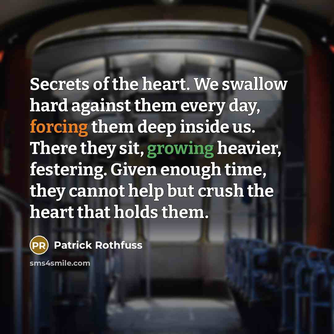 “Secrets of the heart. We swallow hard against them every day, forcing them deep inside us. There they sit, growing heavier, festering. Given enough time, they cannot help but crush the heart that holds them.” quote by Patrick Rothfuss