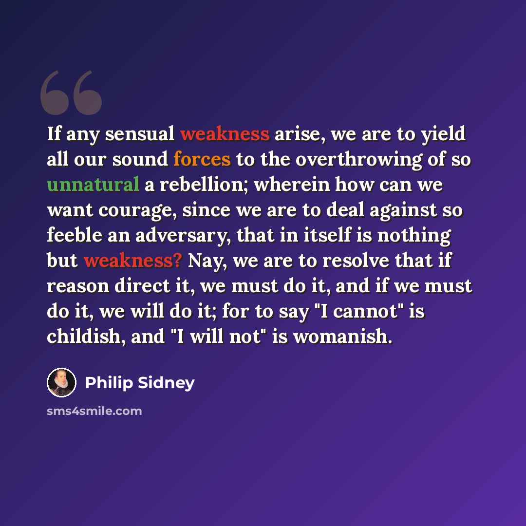 “If any sensual weakness arise, we are to yield all our sound forces to the overthrowing of so unnatural a rebellion; wherein how can we want courage, since we are to deal against so feeble an adversary, that in itself is nothing but weakness? Nay, we are to resolve that if reason direct it, we…” quote by Philip Sidney