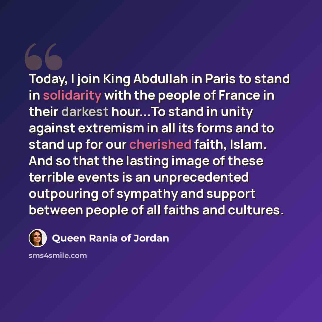 “Today, I join King Abdullah in Paris to stand in solidarity with the people of France in their darkest hour...To stand in unity against extremism in all its forms and to stand up for our cherished faith, Islam. And so that the lasting image of these terrible events is an unprecedented outpouring…” quote by Queen Rania of Jordan