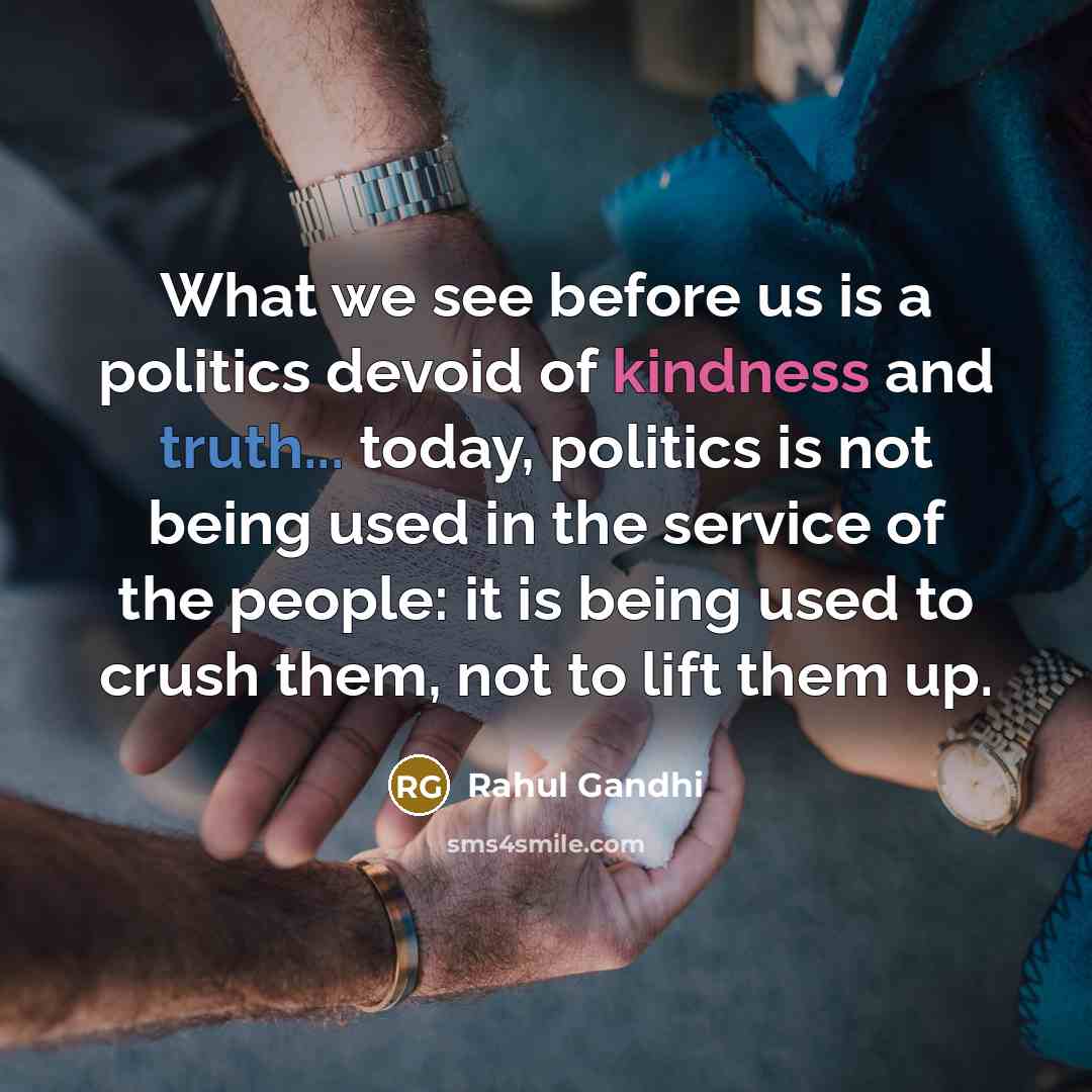 “What we see before us is a politics devoid of kindness and truth... today, politics is not being used in the service of the people: it is being used to crush them, not to lift them up.” quote by Rahul Gandhi
