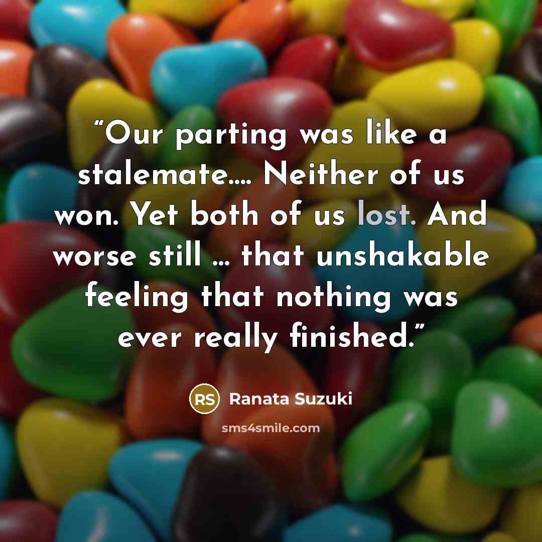 “Our parting was like a stalemate…. Neither of us won. Yet both of us lost. And worse still … that unshakable feeling that nothing was ever really finished.” quote by Ranata Suzuki