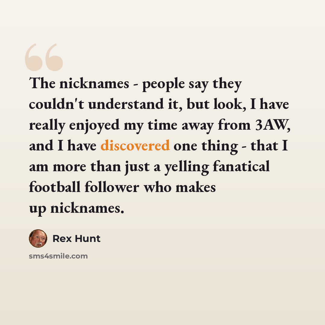 “The nicknames - people say they couldn't understand it, but look, I have really enjoyed my time away from 3AW, and I have discovered one thing - that I am more than just a yelling fanatical football follower who makes up nicknames.” quote by Rex Hunt