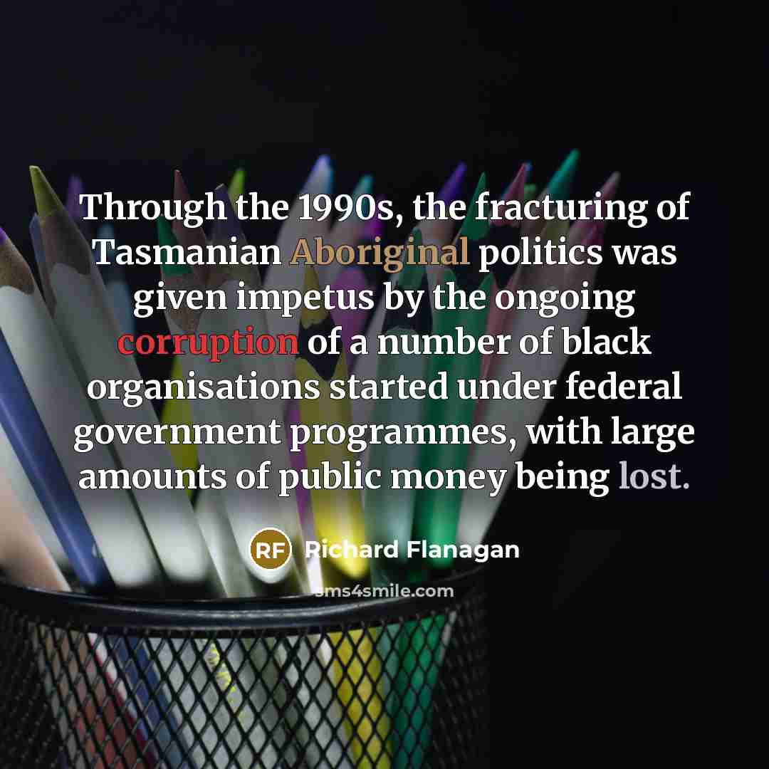 “Through the 1990s, the fracturing of Tasmanian Aboriginal politics was given impetus by the ongoing corruption of a number of black organisations started under federal government programmes, with large amounts of public money being lost.” quote by Richard Flanagan