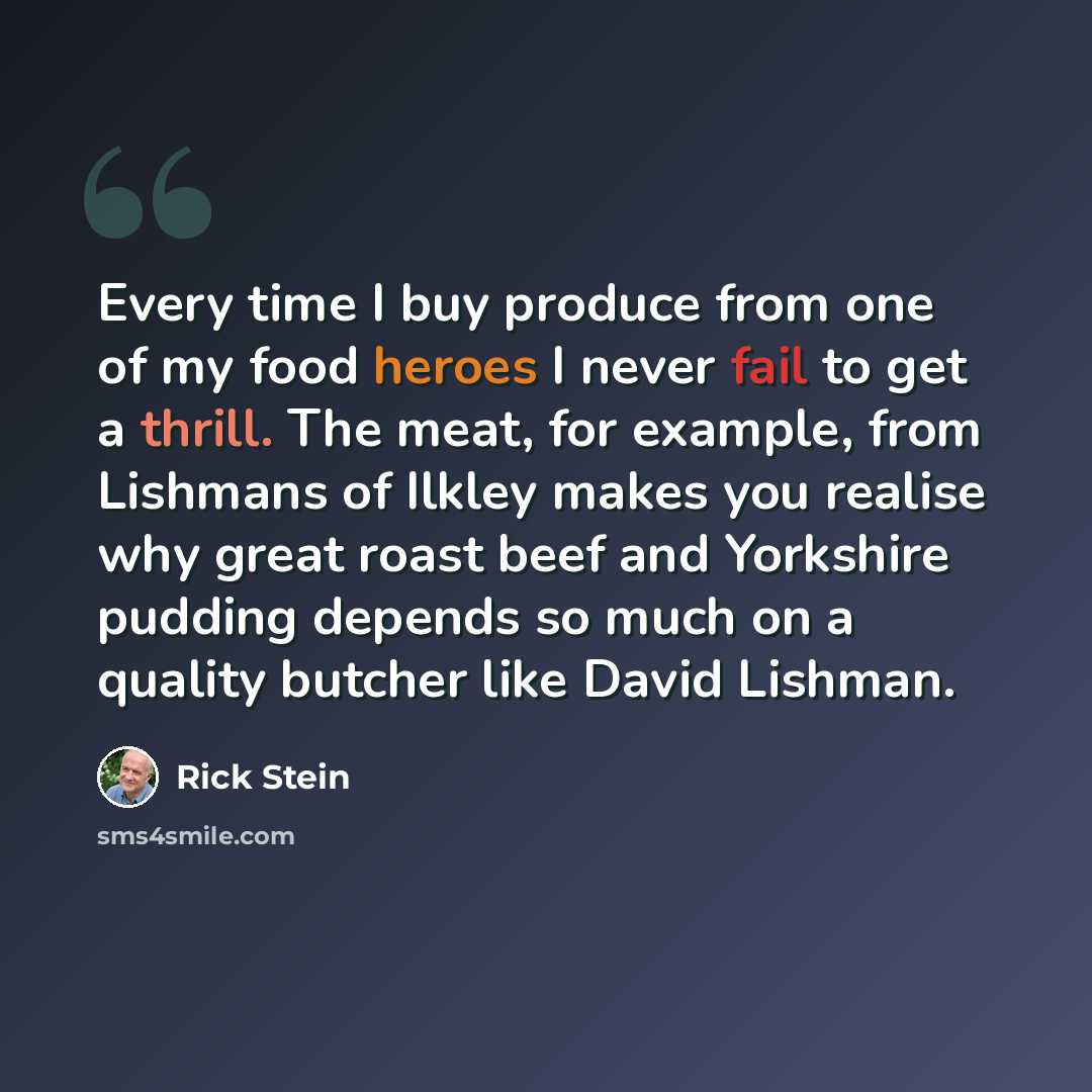 “Every time I buy produce from one of my food heroes I never fail to get a thrill. The meat, for example, from Lishmans of Ilkley makes you realise why great roast beef and Yorkshire pudding depends so much on a quality butcher like David Lishman.” quote by Rick Stein