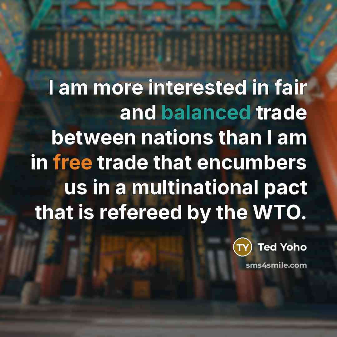 “I am more interested in fair and balanced trade between nations than I am in free trade that encumbers us in a multinational pact that is refereed by the WTO.” quote by Ted Yoho