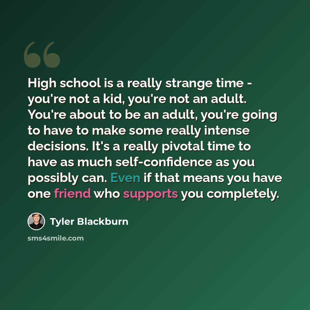 “High school is a really strange time - you're not a kid, you're not an adult. You're about to be an adult, you're going to have to make some really intense decisions. It's a really pivotal time to have as much self-confidence as you possibly can. Even if that means you have one friend who supports…” quote by Tyler Blackburn