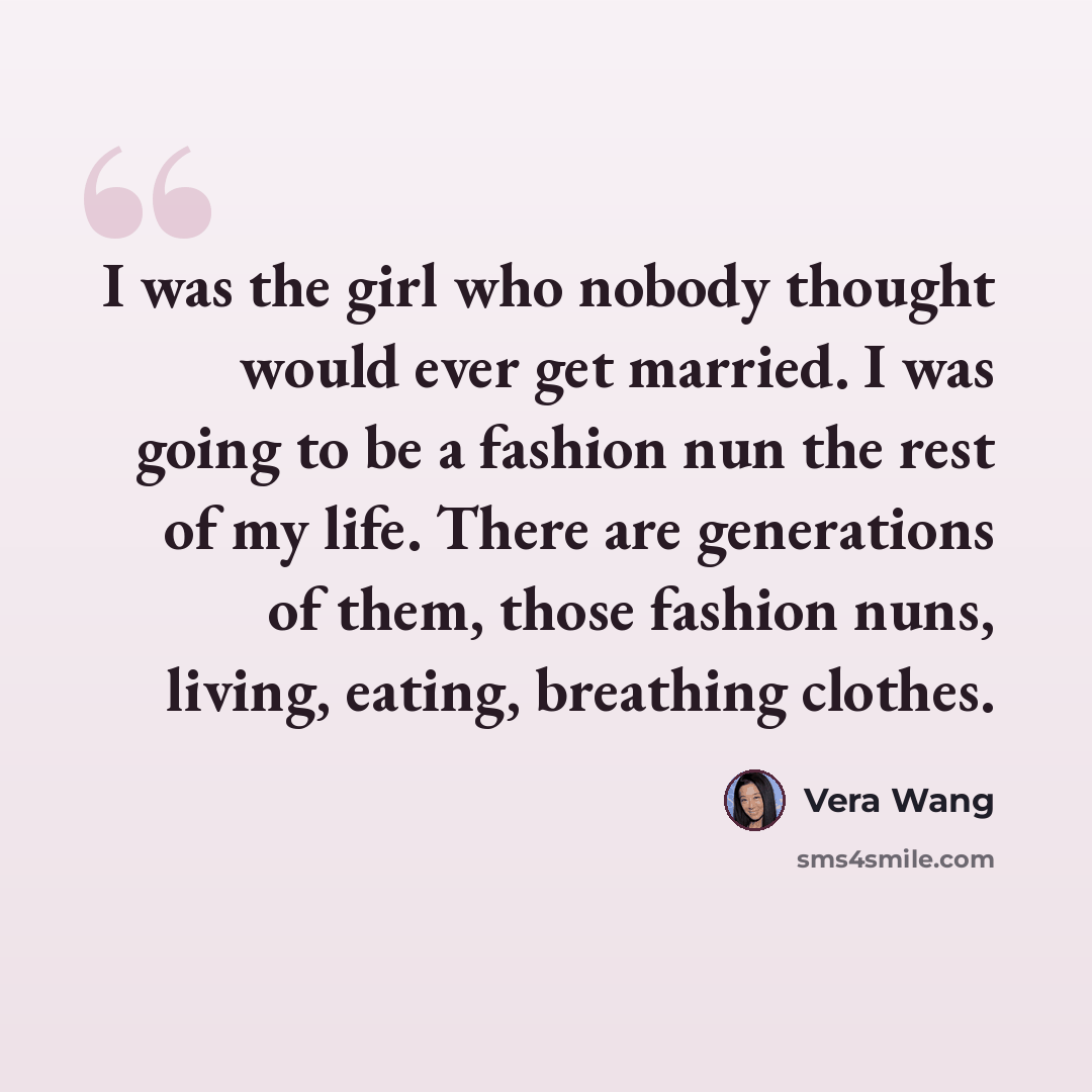 “I was the girl who nobody thought would ever get married. I was going to be a fashion nun the rest of my life. There are generations of them, those fashion nuns, living, eating, breathing clothes.” quote by Vera Wang