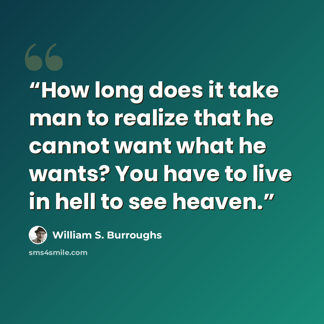 “How long does it take man to realize that he cannot want what he wants? You have to live in hell to see heaven.” quote by William S. Burroughs