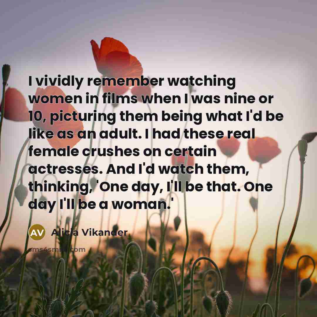 “I vividly remember watching women in films when I was nine or 10, picturing them being what I'd be like as an adult. I had these real female crushes on certain actresses. And I'd watch them, thinking, 'One day, I'll be that. One day I'll be a woman.'” quote by Alicia Vikander