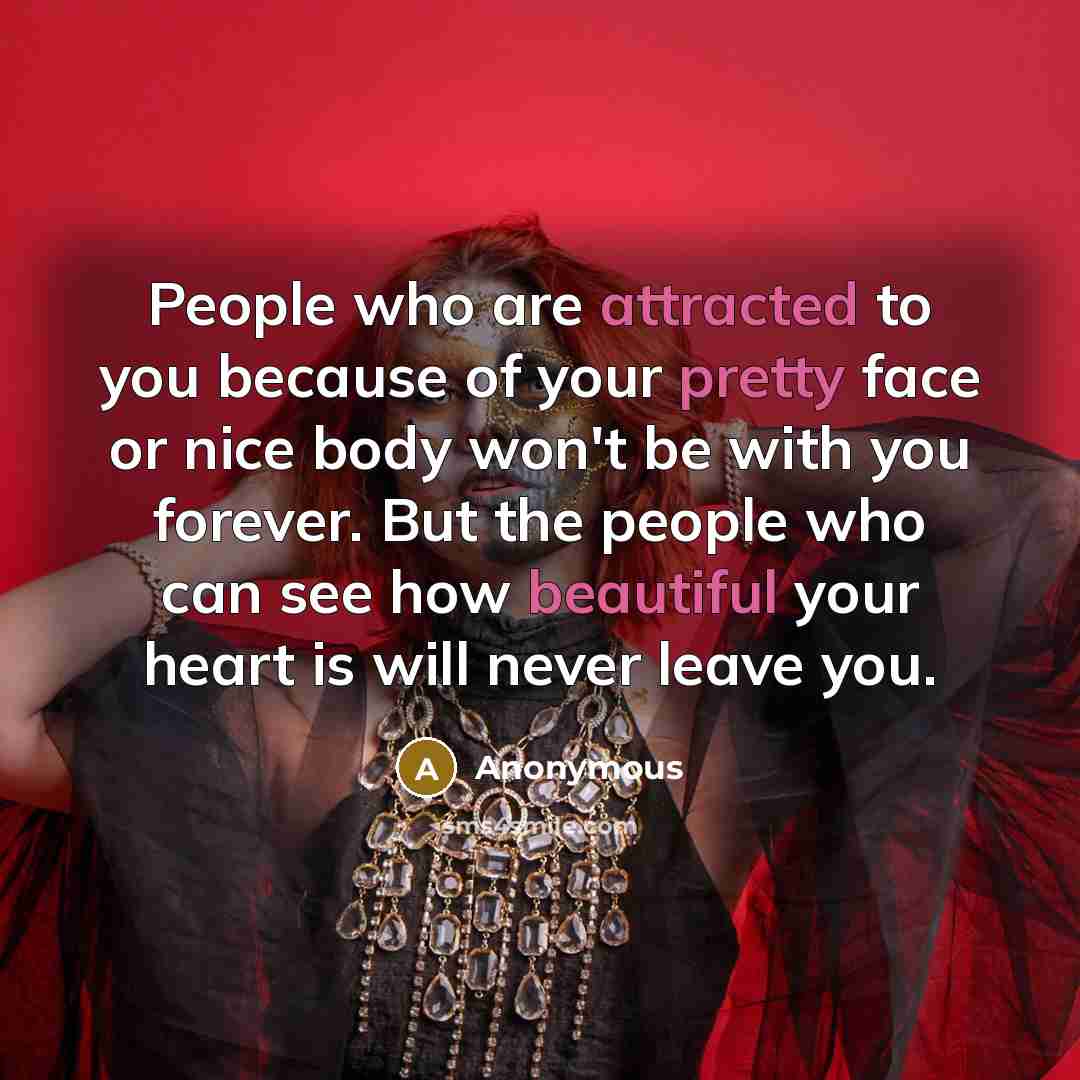 “People who are attracted to you because of your pretty face or nice body won't be with you forever. But the people who can see how beautiful your heart is will never leave you.” quote by Anonymous