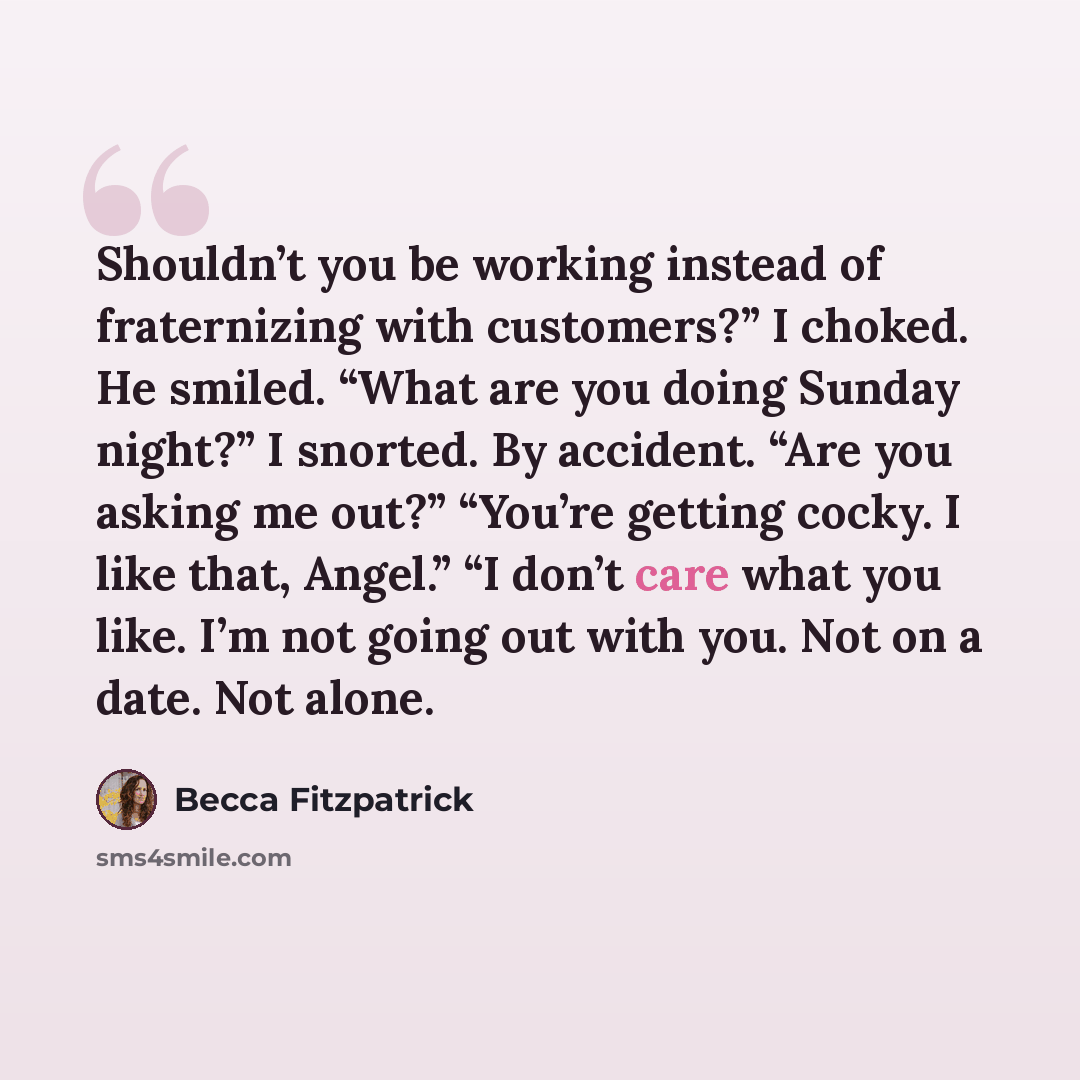 “Shouldn’t you be working instead of fraternizing with customers?” I choked. He smiled. “What are you doing Sunday night?” I snorted. By accident. “Are you asking me out?” “You’re getting cocky. I like that, Angel.” “I don’t care what you like. I’m not going out with you. Not on a date. Not alone.” quote by Becca Fitzpatrick