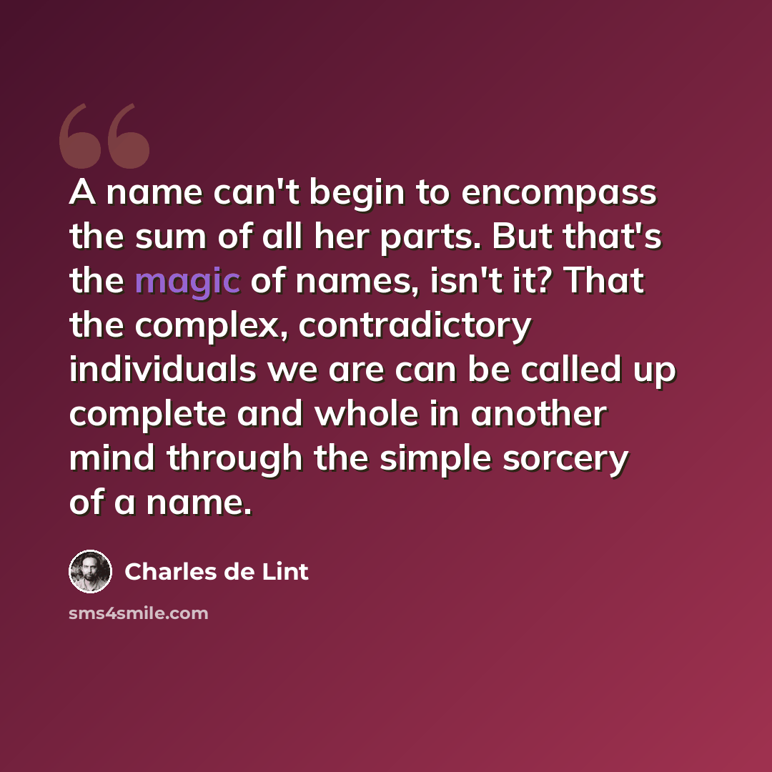 “A name can't begin to encompass the sum of all her parts. But that's the magic of names, isn't it? That the complex, contradictory individuals we are can be called up complete and whole in another mind through the simple sorcery of a name.” quote by Charles de Lint