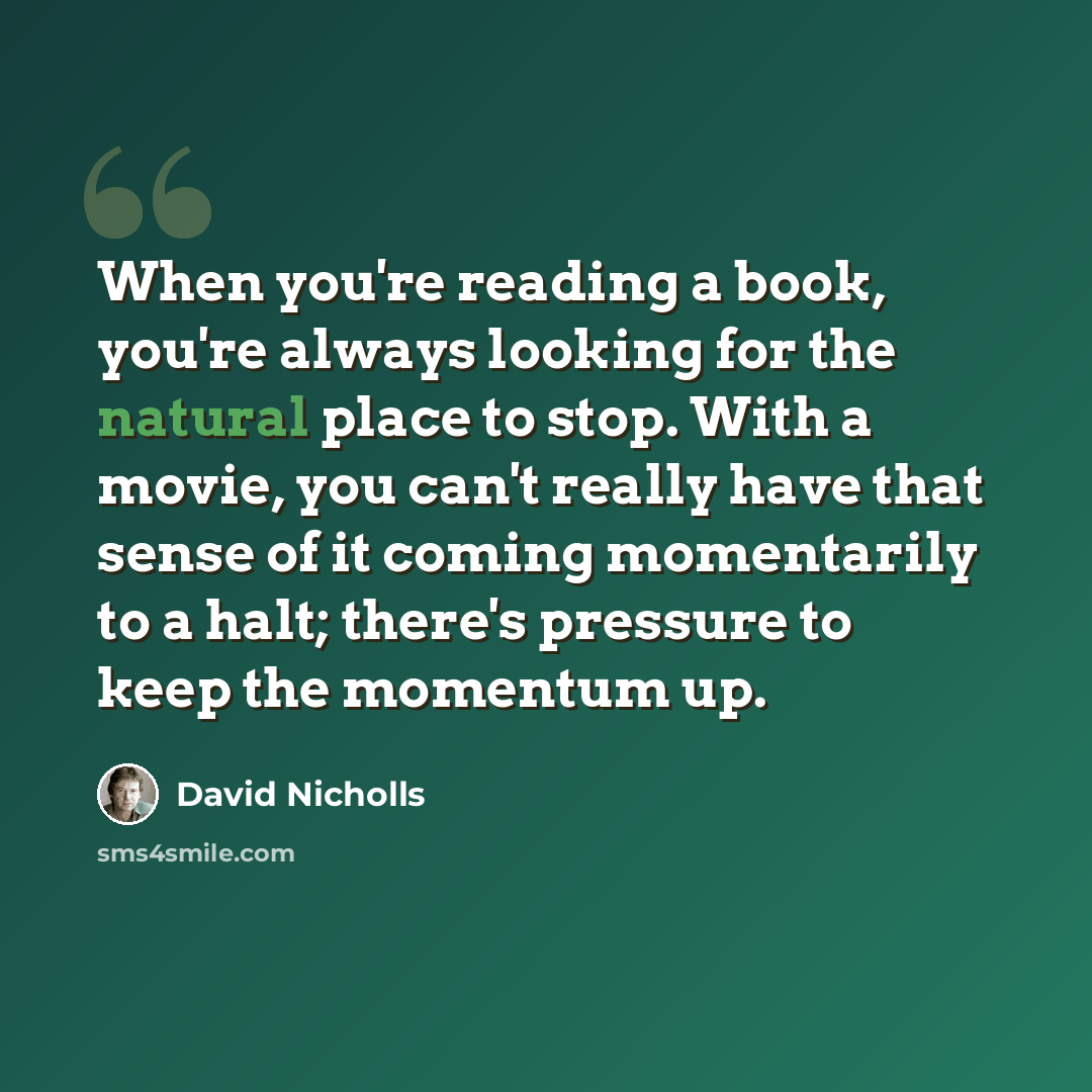 “When you're reading a book, you're always looking for the natural place to stop. With a movie, you can't really have that sense of it coming momentarily to a halt; there's pressure to keep the momentum up.” quote by David Nicholls