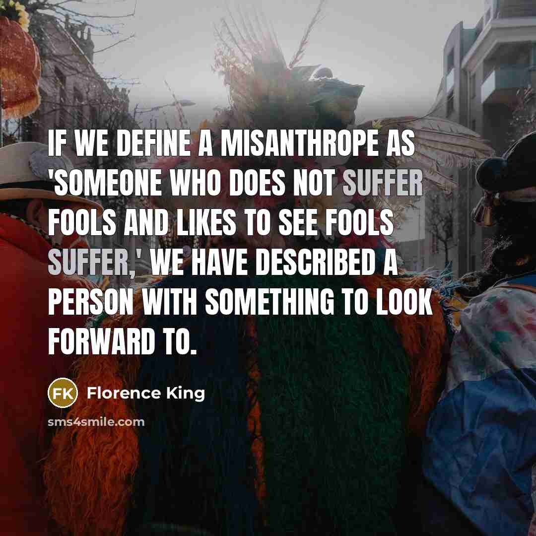 “If we define a misanthrope as 'someone who does not suffer fools and likes to see fools suffer,' we have described a person with something to look forward to.” quote by Florence King