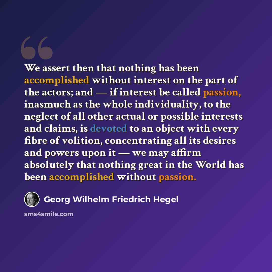 “We assert then that nothing has been accomplished without interest on the part of the actors; and — if interest be called passion, inasmuch as the whole individuality, to the neglect of all other actual or possible interests and claims, is devoted to an object with every fibre of volition…” quote by Georg Wilhelm Friedrich Hegel