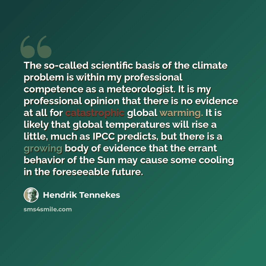 “The so-called scientific basis of the climate problem is within my professional competence as a meteorologist. It is my professional opinion that there is no evidence at all for catastrophic global warming. It is likely that global temperatures will rise a little, much as IPCC predicts, but there…” quote by Hendrik Tennekes