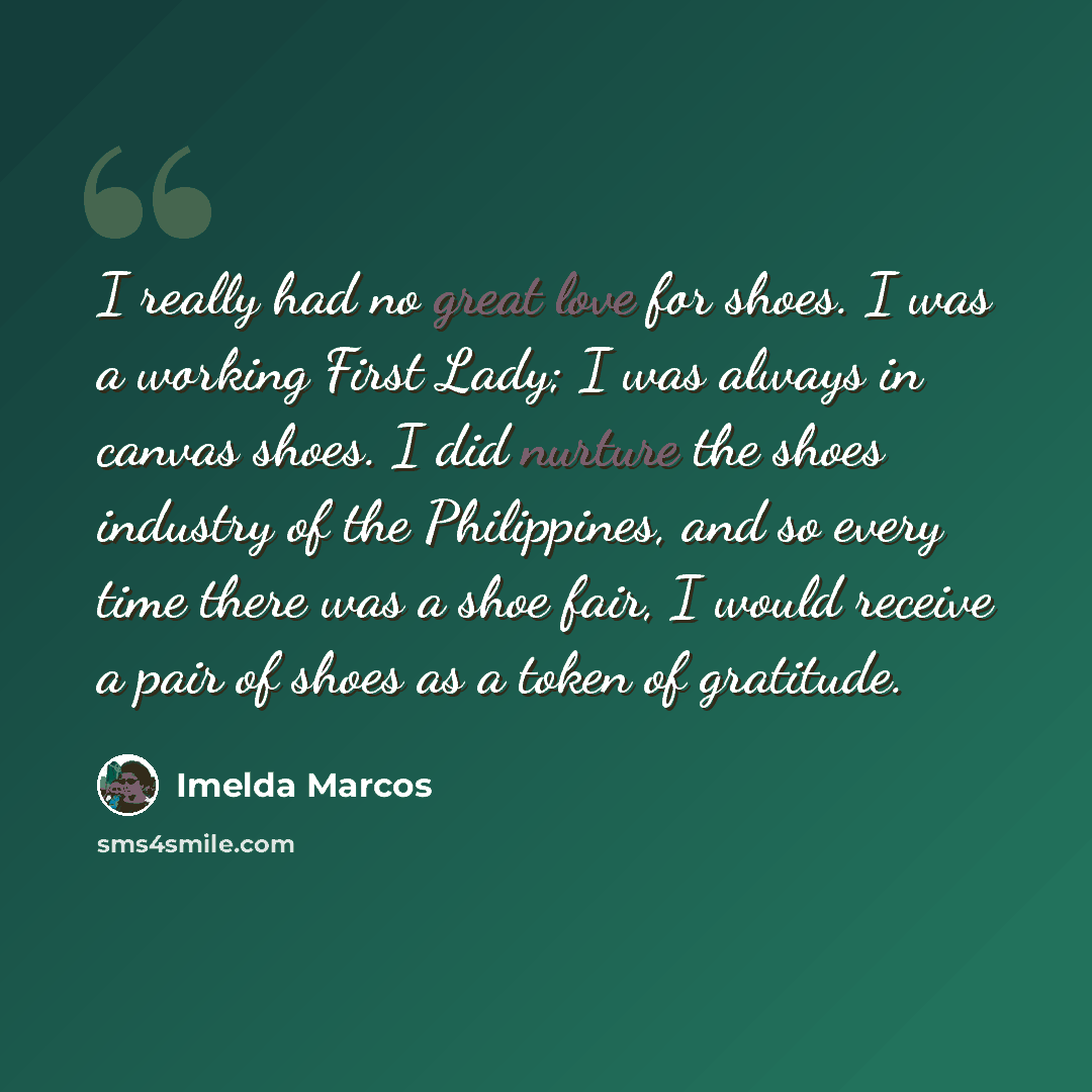 “I really had no great love for shoes. I was a working First Lady; I was always in canvas shoes. I did nurture the shoes industry of the Philippines, and so every time there was a shoe fair, I would receive a pair of shoes as a token of gratitude.” quote by Imelda Marcos