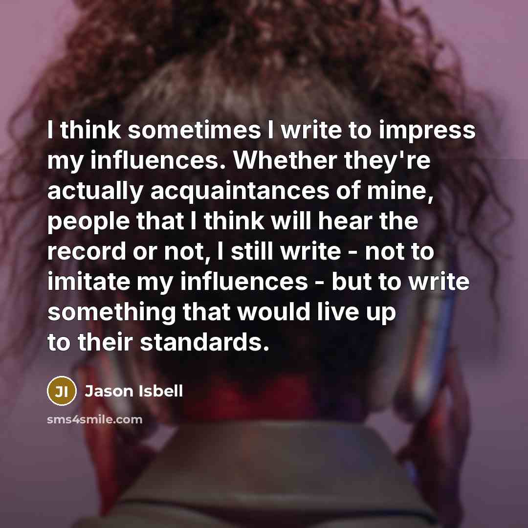 “I think sometimes I write to impress my influences. Whether they're actually acquaintances of mine, people that I think will hear the record or not, I still write - not to imitate my influences - but to write something that would live up to their standards.” quote by Jason Isbell