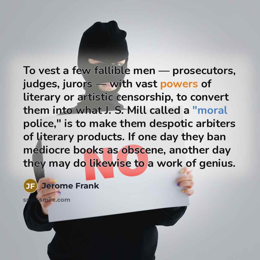 “To vest a few fallible men — prosecutors, judges, jurors — with vast powers of literary or artistic censorship, to convert them into what J. S. Mill called a "moral police," is to make them despotic arbiters of literary products. If one day they ban mediocre books as obscene, another day they may…” quote by Jerome Frank