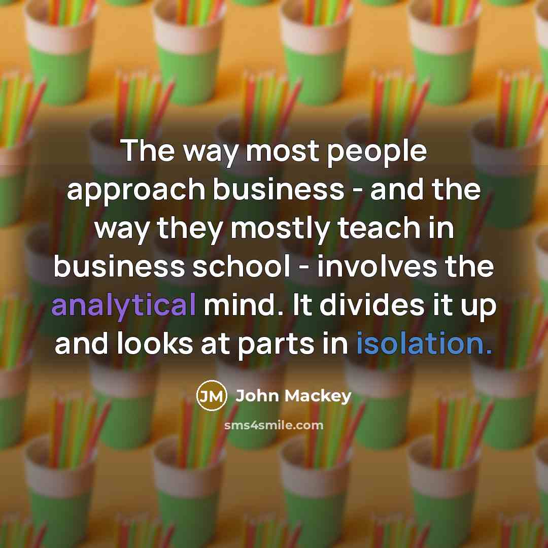 “The way most people approach business - and the way they mostly teach in business school - involves the analytical mind. It divides it up and looks at parts in isolation.” quote by John Mackey